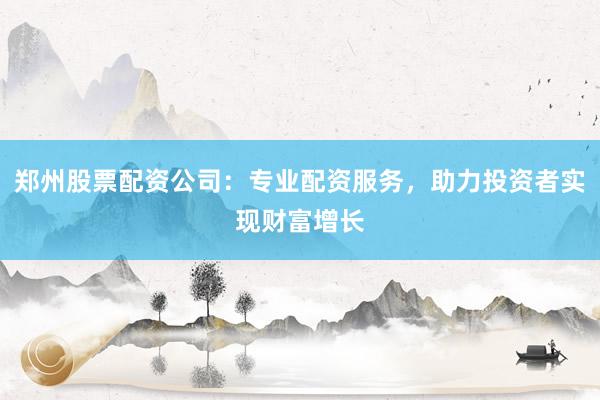 郑州股票配资公司：专业配资服务，助力投资者实现财富增长