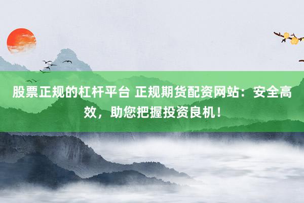 股票正规的杠杆平台 正规期货配资网站：安全高效，助您把握投资良机！
