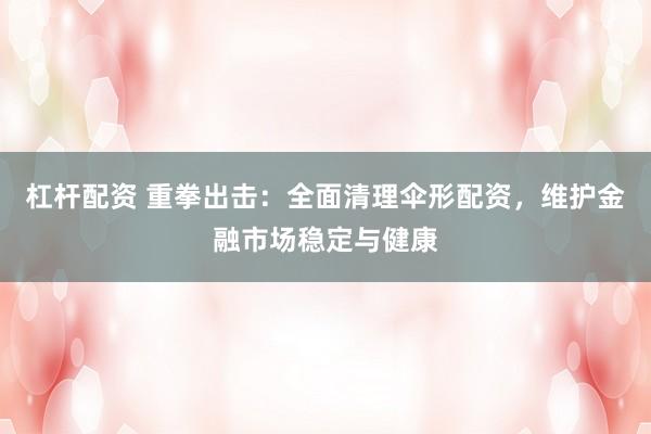 杠杆配资 重拳出击：全面清理伞形配资，维护金融市场稳定与健康