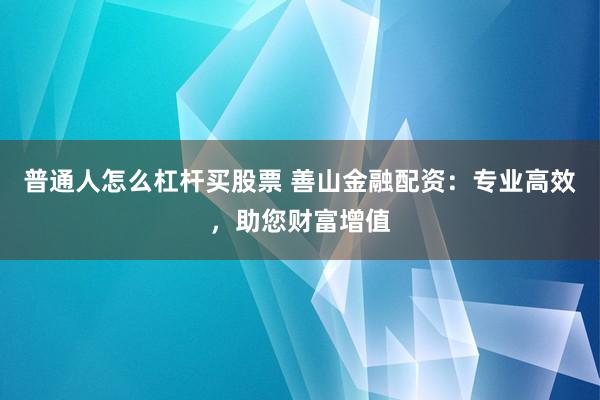 普通人怎么杠杆买股票 善山金融配资：专业高效，助您财富增值