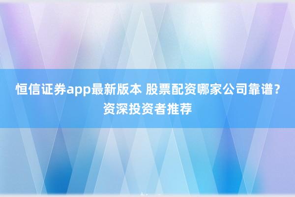 恒信证券app最新版本 股票配资哪家公司靠谱？资深投资者推荐