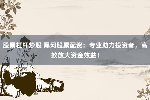 股票杠杆炒股 黑河股票配资：专业助力投资者，高效放大资金效益！