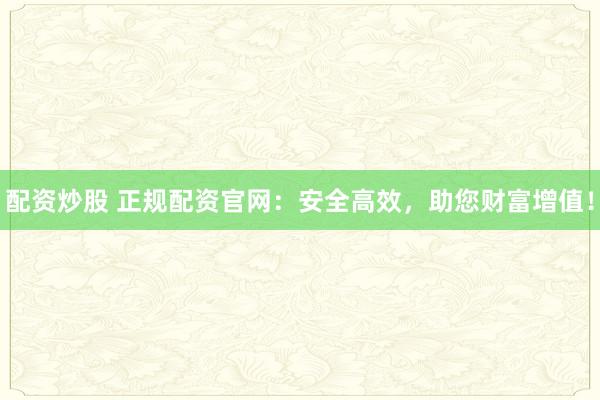 配资炒股 正规配资官网：安全高效，助您财富增值！