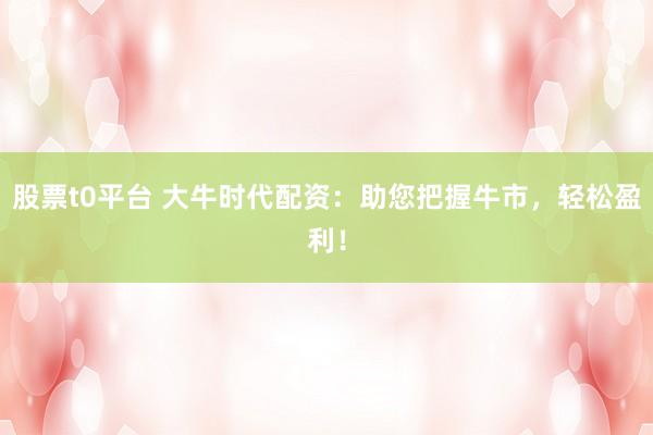 股票t0平台 大牛时代配资：助您把握牛市，轻松盈利！