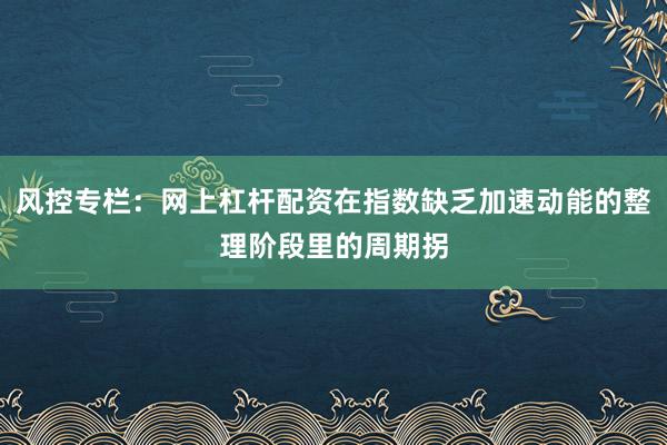 风控专栏：网上杠杆配资在指数缺乏加速动能的整理阶段里的周期拐