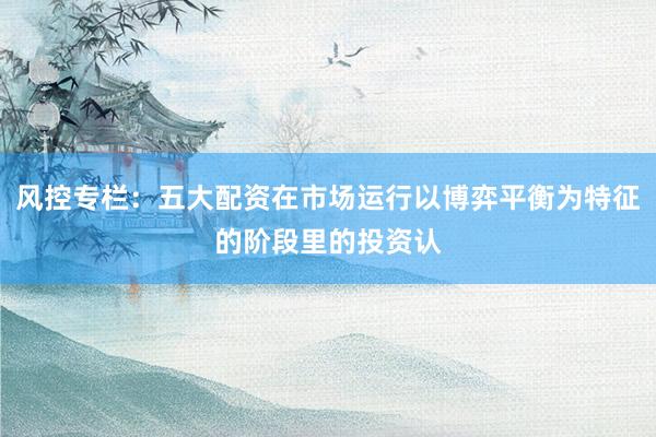 风控专栏：五大配资在市场运行以博弈平衡为特征的阶段里的投资认