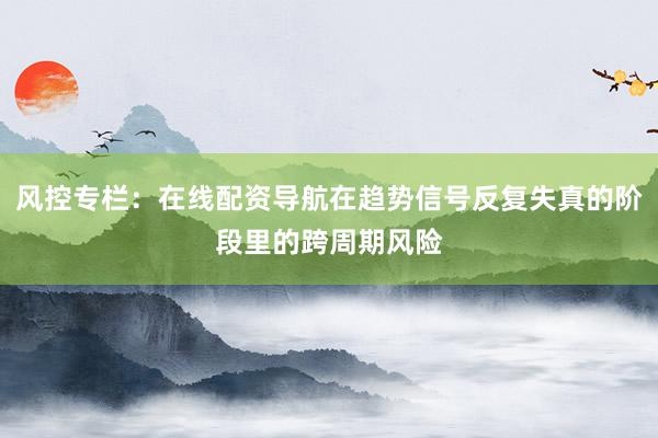 风控专栏：在线配资导航在趋势信号反复失真的阶段里的跨周期风险