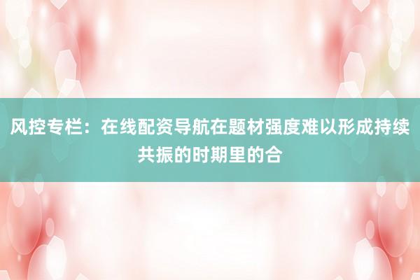 风控专栏：在线配资导航在题材强度难以形成持续共振的时期里的合