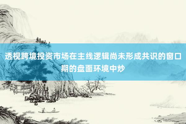透视跨境投资市场在主线逻辑尚未形成共识的窗口期的盘面环境中炒