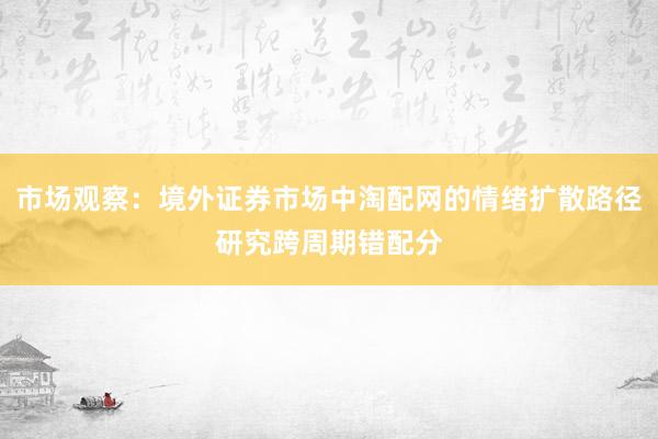 市场观察：境外证券市场中淘配网的情绪扩散路径研究跨周期错配分