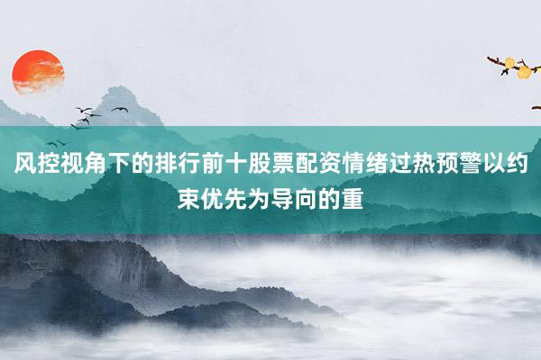风控视角下的排行前十股票配资情绪过热预警以约束优先为导向的重
