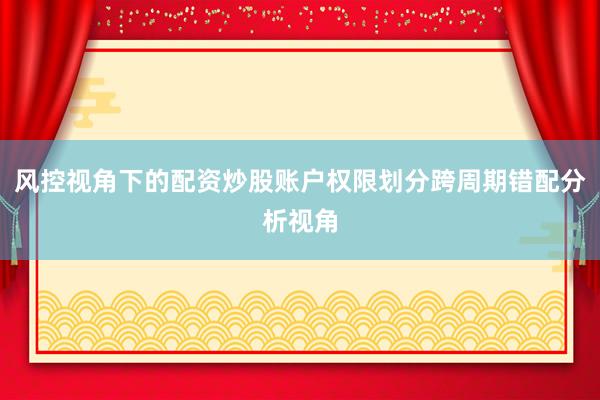 风控视角下的配资炒股账户权限划分跨周期错配分析视角