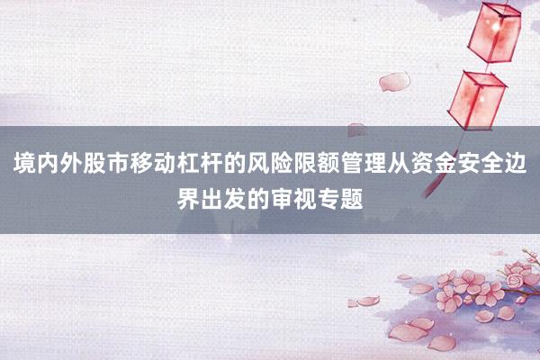 境内外股市移动杠杆的风险限额管理从资金安全边界出发的审视专题