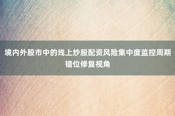 境内外股市中的线上炒股配资风险集中度监控周期错位修复视角