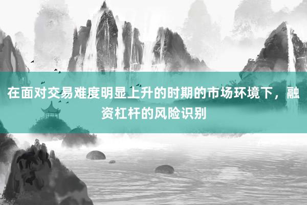 在面对交易难度明显上升的时期的市场环境下，融资杠杆的风险识别
