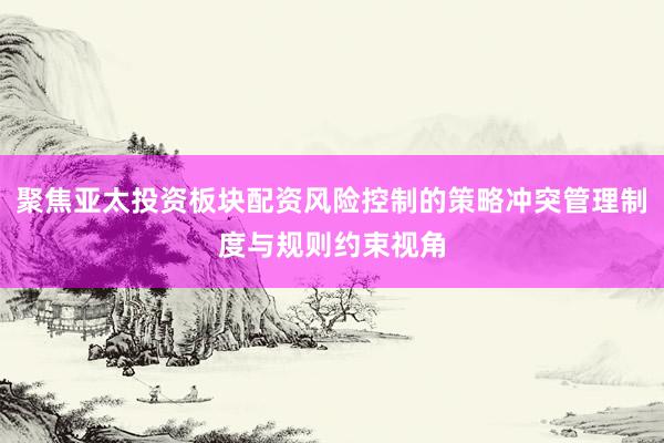 聚焦亚太投资板块配资风险控制的策略冲突管理制度与规则约束视角