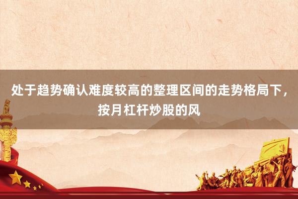 处于趋势确认难度较高的整理区间的走势格局下，按月杠杆炒股的风